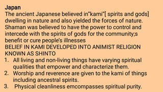 1.
2.
3.
Japan
The ancient Japanese believed in’’kami’’[ spirits and gods]
dwelling in nature and also yielded the forces of nature.
Shaman was believed to have the power to control and
intercede with the spirits of gods for the community;s
beneﬁt or cure people’s illnesses
BELIEF IN KAMI DEVELOPED INTO ANIMIST RELIGION
KNOWN AS SHINTO
All living and non-living things have varying spiritual
qualities that empower and characterize them.
Worship and reverence are given to the kami of things
including ancestral spirits.
Physical cleanliness emcompasses spiritual purity.
 