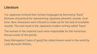 Literature
The Japanese evolved their written languages by borrowing ‘’Kanji’’
[chinese characters] for representing Japanese phonetic sounds. Over
time. New characters were infused to make up for the lack of available
sounds. The end result is the Japanese modern writing called ‘’kana.’’
The women in the imperial court were responsible for the numerous
literary works of the period,
Genji Monogatari [ tales of genji] the oldest known novel in the world by
Lady Murasaki Shikibu,
 