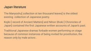 Japan literature
The Manyoshu[ collection ot ten thousand leaves] is the oldest
existing collection of Japanese poetry.
Kojiki [ record of Ancient Matters] and Nihon Shoki [ Chronicles of
Japan] contained the ﬁrst Japanese written accounts of Japan’s past.
Traditional Japanese dramas forbade women performing on stage
because of common instances of being invited for prostitution, the
reason only by male actors .
 
