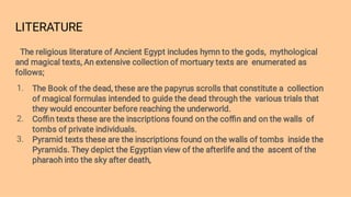 LITERATURE
1.
2.
3.
The religious literature of Ancient Egypt includes hymn to the gods, mythological
and magical texts, An extensive collection of mortuary texts are enumerated as
follows;
The Book of the dead, these are the papyrus scrolls that constitute a collection
of magical formulas intended to guide the dead through the various trials that
they would encounter before reaching the underworld.
Coﬃn texts these are the inscriptions found on the coﬃn and on the walls of
tombs of private individuals.
Pyramid texts these are the inscriptions found on the walls of tombs inside the
Pyramids. They depict the Egyptian view of the afterlife and the ascent of the
pharaoh into the sky after death,
 