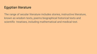 Egyptian literature
The range of secular literature includes stories, instructive literature,
known as wisdom texts, poems biographical historical texts and
scientiﬁc treatises, including mathematical and medical text.
 