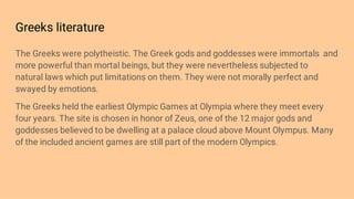 Greeks literature
The Greeks were polytheistic. The Greek gods and goddesses were immortals and
more powerful than mortal beings, but they were nevertheless subjected to
natural laws which put limitations on them. They were not morally perfect and
swayed by emotions.
The Greeks held the earliest Olympic Games at Olympia where they meet every
four years. The site is chosen in honor of Zeus, one of the 12 major gods and
goddesses believed to be dwelling at a palace cloud above Mount Olympus. Many
of the included ancient games are still part of the modern Olympics.
 