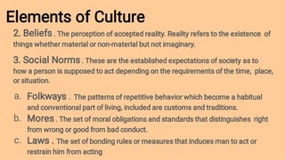 Elements of Culture
a.
b.
c.
2. Beliefs . The perception of accepted reality. Reality refers to the existence of
things whether material or non-material but not imaginary.
3. Social Norms . These are the established expectations of society as to
how a person is supposed to act depending on the requirements of the time, place,
or situation.
Folkways . The patterns of repetitive behavior which become a habitual
and conventional part of living, included are customs and traditions.
Mores . The set of moral obligations and standards that distinguishes right
from wrong or good from bad conduct.
Laws . The set of bonding rules or measures that induces man to act or
restrain him from acting
 