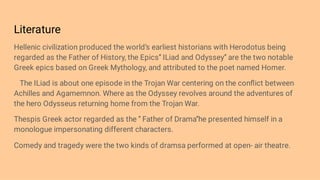 Literature
Hellenic civilization produced the world’s earliest historians with Herodotus being
regarded as the Father of History, the Epics’’ ILiad and Odyssey’’ are the two notable
Greek epics based on Greek Mythology, and attributed to the poet named Homer.
The ILiad is about one episode in the Trojan War centering on the conﬂict between
Achilles and Agamemnon. Where as the Odyssey revolves around the adventures of
the hero Odysseus returning home from the Trojan War.
Thespis Greek actor regarded as the ‘’ Father of Drama’’he presented himself in a
monologue impersonating different characters.
Comedy and tragedy were the two kinds of dramsa performed at open- air theatre.
 
