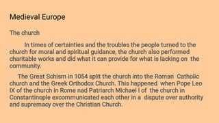 Medieval Europe
The church
In times of certainties and the troubles the people turned to the
church for moral and spiritual guidance, the church also performed
charitable works and did what it can provide for what is lacking on the
community.
The Great Schism in 1054 split the church into the Roman Catholic
church and the Greek Orthodox Church. This happened when Pope Leo
IX of the church in Rome nad Patriarch Michael l of the church in
Constantinople excommunicated each other in a dispute over authority
and supremacy over the Christian Church.
 