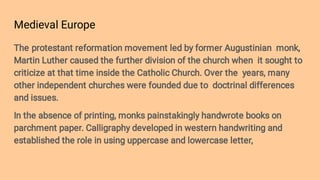 Medieval Europe
The protestant reformation movement led by former Augustinian monk,
Martin Luther caused the further division of the church when it sought to
criticize at that time inside the Catholic Church. Over the years, many
other independent churches were founded due to doctrinal differences
and issues.
In the absence of printing, monks painstakingly handwrote books on
parchment paper. Calligraphy developed in western handwriting and
established the role in using uppercase and lowercase letter,
 
