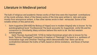 Literature in Medieval period
1.
2.
The bulk of religious and academic literary works of that time were the important contributions
of the monk scholars. Most of the literary works of the time were written in latin and came
mostly from anonymous writers. A few other names wrote in their vernacular. Some of the
notable writers of this period are;
Saint Augustine [354-430] the Bishop of Hippo[ now in modern Alegria] who is known for his
autobiographical book ‘’Confessions] The book accounts for Augustine’s sinful life and his
conversion to Christianity, Many scholars believe this work to be the ﬁrst western
autobiography.
Saint Thomas Aquinas[1225- 1274] An Italian Dominican priest who is known for his
book ‘’Summa Theologiae’’ [ summary of treatise of Theology] T he book is a synthesis of
Aristotelian logic and Christian Theology which demonstrates that there can be no
contradiction between the truths of faith, based on divine revelation, and those of human
reason.
 