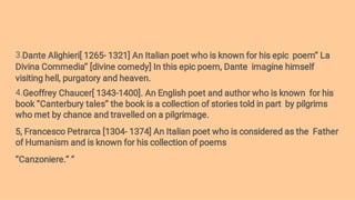 3.
4.
Dante Alighieri[ 1265- 1321] An Italian poet who is known for his epic poem’’ La
Divina Commedia’’ [divine comedy] In this epic poem, Dante imagine himself
visiting hell, purgatory and heaven.
Geoffrey Chaucer[ 1343-1400]. An English poet and author who is known for his
book ‘’Canterbury tales’’ the book is a collection of stories told in part by pilgrims
who met by chance and travelled on a pilgrimage.
5, Francesco Petrarca [1304- 1374] An Italian poet who is considered as the Father
of Humanism and is known for his collection of poems
‘’Canzoniere.’’ ‘’
 