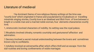 Literature of medieval
2.
3.
4.
The dominant theme of non-religious literary writings at the time was
‘’courtly love’’ which originated in france and popularized by troubadours or travelling
minstrels singing stories, Courtly love is an idealized and illicit from of love between a
knight or a noble man and a married noble woman, four elements characterize courtly
love;
1, Aristocratic involved characters of nobility. Its setting was the royal palace.
Ritualistic involved chivalry, romantic courtship and gesturesnof affection and
admiration.
Secrecy involved a secret mutual understanding between the lovers and sometimes
known only to conﬁdants.
Adultery involved an extramaritla affair which offers thrill and an escape from the
dull routines and boring conﬁnements of noble marriages
 