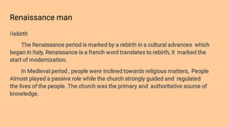Renaissance man
Rebirth
The Renaissance period is marked by a rebirth in a cultural advances which
began in Italy, Renaissance is a french word translates to rebirth, it marked the
start of modernization.
In Medieval period , people were inclined towards religious matters, People
Almost played a passive role while the church strongly guided and regulated
the lives of the people. The church was the primary and authoritative source of
knowledge.
 