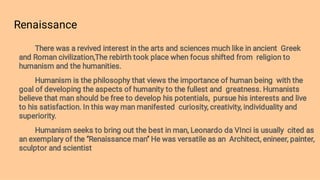 Renaissance
There was a revived interest in the arts and sciences much like in ancient Greek
and Roman civilization,The rebirth took place when focus shifted from religion to
humanism and the humanities.
Humanism is the philosophy that views the importance of human being with the
goal of developing the aspects of humanity to the fullest and greatness. Humanists
believe that man should be free to develop his potentials, pursue his interests and live
to his satisfaction. In this way man manifested curiosity, creativity, individuality and
superiority.
Humanism seeks to bring out the best in man, Leonardo da VInci is usually cited as
an exemplary of the ‘’Renaissance man’’ He was versatile as an Architect, enineer, painter,
sculptor and scientist
 
