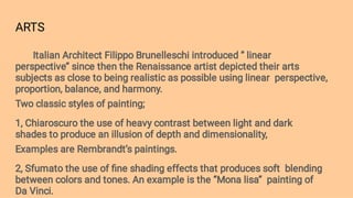 ARTS
Italian Architect Filippo Brunelleschi introduced ‘’ linear
perspective’’ since then the Renaissance artist depicted their arts
subjects as close to being realistic as possible using linear perspective,
proportion, balance, and harmony.
Two classic styles of painting;
1, Chiaroscuro the use of heavy contrast between light and dark
shades to produce an illusion of depth and dimensionality,
Examples are Rembrandt’s paintings.
2, Sfumato the use of ﬁne shading effects that produces soft blending
between colors and tones. An example is the ‘’Mona lisa’’ painting of
Da Vinci.
 
