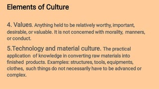 Elements of Culture
4. Values. Anything held to be relatively worthy, important,
desirable, or valuable. It is not concerned with morality, manners,
or conduct.
5.Technology and material culture. The practical
application of knowledge in converting raw materials into
ﬁnished products. Examples: structures, tools, equipments,
clothes, such things do not necessarily have to be advanced or
complex.
 
