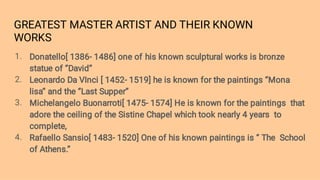 GREATEST MASTER ARTIST AND THEIR KNOWN
WORKS
1.
2.
3.
4.
Donatello[ 1386- 1486] one of his known sculptural works is bronze
statue of ‘’David’’
Leonardo Da VInci [ 1452- 1519] he is known for the paintings ‘’Mona
lisa’’ and the ‘’Last Supper’’
Michelangelo Buonarroti[ 1475- 1574] He is known for the paintings that
adore the ceiling of the Sistine Chapel which took nearly 4 years to
complete,
Rafaello Sansio[ 1483- 1520] One of his known paintings is ‘’ The School
of Athens.’’
 