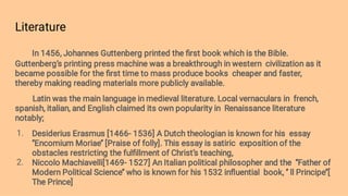 Literature
1.
2.
In 1456, Johannes Guttenberg printed the ﬁrst book which is the Bible.
Guttenberg’s printing press machine was a breakthrough in western civilization as it
became possible for the ﬁrst time to mass produce books cheaper and faster,
thereby making reading materials more publicly available.
Latin was the main language in medieval literature. Local vernaculars in french,
spanish, italian, and English claimed its own popularity in Renaissance literature
notably;
Desiderius Erasmus [1466- 1536] A Dutch theologian is known for his essay
‘’Encomium Moriae’’ [Praise of folly]. This essay is satiric exposition of the
obstacles restricting the fulﬁllment of Christ’s teaching,
Niccolo Machiavelli[1469- 1527] An Italian political philosopher and the ‘’Father of
Modern Political Science’’ who is known for his 1532 inﬂuential book, ‘’ ll Principe’’[
The Prince]
 