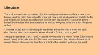 Literature
4.
5.
The book advised rulers on matters of politics and governance such as how a ruler must
behave. A prince being thus obliged to know well how to act as a beast must imitate the fox
and the Lion, for the Lion cannot protect himself from traps and the fox cannot defend
himself from wolves. One must therefore, be a fox to recognize traps and a lion to frighten
wolves.
Thomas MOre[1529-1532] An English statesman and author who is know the book
describes the ideal commonwealth, Where all work is for the common good.
Miguel de cervantes [1547- 1616] A Spanish novelist who is a known for his [1605 Classic
novel’’ Don QUIxote’’ dela Mancha’’ The novel revolves around the delusional character of
Alonso Quijano who assumes the role of a knight with a mission to change the world.
 