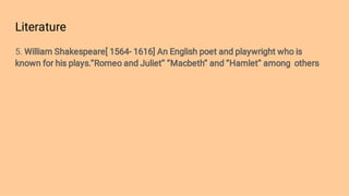 Literature
5. William Shakespeare[ 1564- 1616] An English poet and playwright who is
known for his plays.’’Romeo and Juliet’’ ‘’Macbeth’’ and ‘’Hamlet’’ among others
 