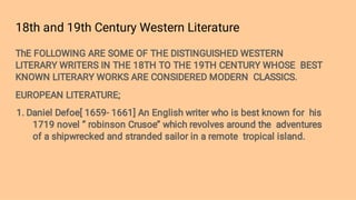 18th and 19th Century Western Literature
ThE FOLLOWING ARE SOME OF THE DISTINGUISHED WESTERN
LITERARY WRITERS IN THE 18TH TO THE 19TH CENTURY WHOSE BEST
KNOWN LITERARY WORKS ARE CONSIDERED MODERN CLASSICS.
EUROPEAN LITERATURE;
1. Daniel Defoe[ 1659- 1661] An English writer who is best known for his
1719 novel ‘’ robinson Crusoe’’ which revolves around the adventures
of a shipwrecked and stranded sailor in a remote tropical island.
 