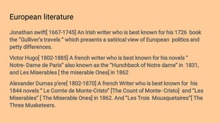 European literature
Jonathan swift[ 1667-1745] An Irish writer who is best known for his 1726 book
the ‘’Gulliver’s travels ‘’ which presents a satirical view of European politics and
petty differences.
Victor Hugo[ 1802-1885] A french writer who is best known for his novels ‘’
Notre- Dame de Paris’’ also known as the ‘’Hunchback of Notre dame’’ in 1831,
and Les Miserables [ the miserable Ones] in 1862
Alexander Dumas p’ere[ 1802-1870] A french Writer who is best known for his
1844 novels ‘’ Le Comte de Monte-Cristo’’ [The Count of Monte- Cristo] and ‘’Les
Miserables’’ [ The Miserable Ones] in 1862. And ‘’Les Trois Mousquetaires’’[ The
Three Musketeers.
 