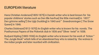 EUROPEAN literature
Hans Christian Anderson[1805-1875] A Danish writer who is best known for his
popular childrens’ stories such as Den lille havfrue[ the little mermaid] in 1837,’’
Den grimme selling’’[ the Ugly Duckling] in 1843 and ‘’ Sneedronningen [ The Snow
Queen] in 1846.
Charles Dickinson[1812-1870] An English writer who is known for his novels. The
Posthumous Papers of the Pickwick club in 1836 and ‘’Oliver twist’’ in 1838.
Rudyard Kipling [1885-1936] An English writer who is known for his work of ﬁction ‘’
The Jungle Book’’ which tells of an abandoned boy who is raised by the wolves in
the indian jungle and later reunited with civilization.
 
