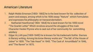American Literature
1.
2.
3.
Ralph Waldo Emerson [1803- 1882] he is the best known for his collection of
poem and essays, among which is his 1836 essay ‘’Nature’’ whIch Formulates
and expresses his philosophy on transcendentalism.
Nathaniel Hawthorne[ 1804- 1864] He is best known for his 1850 novel
‘’The Scarlet Letter’’ Which revolves around the struggles of the main
Character Hester Prynne who is cast out of her community for committing
adultery
Edgar ALLAN poe [1809-1849] He is known for his trademark Gothic themes
in literary writing, Among his know literary works are ‘’ The fall of the House of
Usher’’ in 1839. ‘’The Tale Heart’’ in 1843. ‘’The Cast of Amontillado’’ in 1846,
and ‘’The Raven’’ in 1875.
 