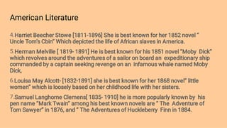 American Literature
4.
5.
6.
7.
Harriet Beecher Stowe [1811-1896] She is best known for her 1852 novel ‘’
Uncle Tom’s Cbin’’ Which depicted the life of African slaves in America.
Herman Melville [ 1819- 1891] He is best known for his 1851 novel ‘’Moby Dick’’
which revolves around the adventures of a sailor on board an expeditionary ship
commanded by a captain seeking revenge on an infamous whale named Moby
Dick,
Louisa May Alcott- [1832-1891] she is best known for her 1868 novel’’ little
women’’ which is loosely based on her childhood life with her sisters.
Samuel Langhorne Clemens[ 1835- 1910] he is more popularly known by his
pen name ‘’Mark Twain’’ among his best known novels are ‘’ The Adventure of
Tom Sawyer’’ in 1876, and ‘’ The Adventures of Huckleberry Finn in 1884.
 