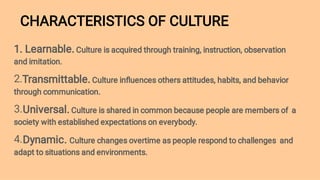 CHARACTERISTICS OF CULTURE
2.
3.
4.
1. Learnable. Culture is acquired through training, instruction, observation
and imitation.
Transmittable. Culture inﬂuences others attitudes, habits, and behavior
through communication.
Universal. Culture is shared in common because people are members of a
society with established expectations on everybody.
Dynamic. Culture changes overtime as people respond to challenges and
adapt to situations and environments.
 