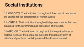Social Institutions
3.
4.
5.
Economy. The institution through which economic resources
are utilized for the satisfaction of human wants.
Politics. The institution through which power is controlled and
exercised for the promotion and protection of interests.
Religion. The institution through which the spiritual or non-
material needs of the people are provided through a system of
beliefs and practices revolving around the divine or sacred.
 