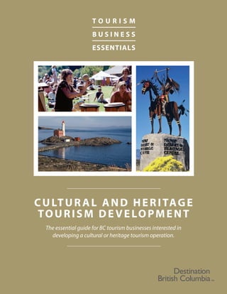 CULTURAL AND HERITAGE
TOURISM DEVELOPMENT
T O U R I S M
B U S I N E S S
ESSENTIALS
The essential guide for BC tourism businesses interested in
developing a cultural or heritage tourism operation.
 