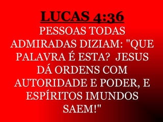 LUCAS 4:36
PESSOAS TODAS
ADMIRADAS DIZIAM: "QUE
PALAVRA É ESTA? JESUS
DÁ ORDENS COM
AUTORIDADE E PODER, E
ESPÍRITOS IMUNDOS
SAEM!"
 