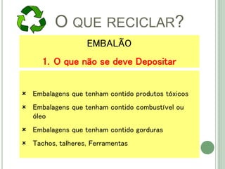 O QUE RECICLAR?
 Embalagens que tenham contido produtos tóxicos
 Embalagens que tenham contido combustível ou
óleo
 Embalagens que tenham contido gorduras
 Tachos, talheres, Ferramentas
EMBALÃO
1. O que não se deve Depositar
 