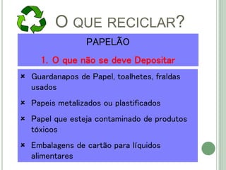 O QUE RECICLAR?
 Guardanapos de Papel, toalhetes, fraldas
usados
 Papeis metalizados ou plastificados
 Papel que esteja contaminado de produtos
tóxicos
 Embalagens de cartão para líquidos
alimentares
PAPELÃO
1. O que não se deve Depositar
 