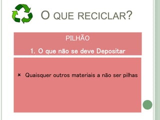 O QUE RECICLAR?
 Quaisquer outros materiais a não ser pilhas
PILHÃO
1. O que não se deve Depositar
 