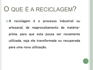 O QUE É A RECICLAGEM?
 A reciclagem é o processo industrial ou
artesanal, de reaproveitamento de matéria-
prima, para que esta possa ser novamente
utilizada, seja ela transformada ou recuperada
para uma nova utilização.
 