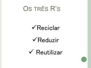 OS TRÊS R’S
Reciclar
Reduzir
 Reutilizar
 
