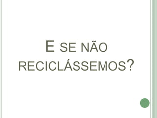 E SE NÃO
RECICLÁSSEMOS?
 
