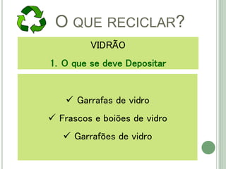 O QUE RECICLAR?
VIDRÃO
1. O que se deve Depositar
 Garrafas de vidro
 Frascos e boiões de vidro
 Garrafões de vidro
 