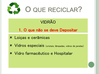 O QUE RECICLAR?
 Loiças e cerâmicas
 Vidros especiais (cristais, lâmpadas, vidros de janelas)
 Vidro farmacêutico e Hospitalar
VIDRÃO
1. O que não se deve Depositar
 