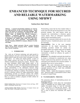 ISSN: 2278 – 1323
International Journal of Advanced Research in Computer Engineering & Technology (IJARCET)
Volume 2, No 5, May 2013
1674
www.ijarcet.org
ENHANCED TECHNIQUE FOR SECURED
AND RELIABLE WATERMARKING
USING MFHWT
Sandeep Kaur, Rajiv Bansal
Abstract: A general watermarking techniques are used for
copy right protection. In this watermarking scheme should
achieve the features of robustness and imperceptibility. This
paper represents the watermarking algorithm in the DWT
domain using an Modified Haar Wavelet Transform (
MFHWT) evolutionary algorithm to satisfy both of
robustness and imperceptibility. The proposed algorithm is
to decompose the original image using DWT and WPT
according to the size of watermark . The Modified Haar
Wavelet Transform (MFHWT) is memory efficient. It is fast
and simple.
Index Terms - Digital watermark, Discrete wavelet Transform
(DWT), Wavelet Packet Transform (WPT) , MFHWT (Modified
Haar Wavelet Transform).
1. INTRODUCION
The wide use of Internet technology and rapid growth in
digital techniques have put a serious threat to the owner of the
digital medias to place the works in their web pages or in other
public places. we widely used digital contents in form of
text , images , pictures and music etc. The main challenge is
offensive unauthorized copying the contents. Because there
are many techniques which enable illegal copies to be
used .Therefore we used copy right protection techniques and
the most efficient technique is Digital Watermarking. Digital
image watermarking is the substitution between image
degradation verses ease in removal of the inserted watermark
via compression, filtering or cropping. This technique can also
provide a substitute solution for image authentication. Digital
watermarking provides an inclusive solution that embeds
private information into digital signals exist and grow up. As a,
there is a need to continue a progress of better scheme for
copyright protection.
Scholar Sandeep Kaur, Department of Computer Science and Engg.., JMIT
Radaur, Yamunanagar, Haryana, India.
Assistant Professor Rajiv Bansal, Department of Computer Science and
Engg., JMIT Radaur, Yamunanagar, Haryana, India.
Watermarking system that has been studied widely in
recent years (for still and moving pictures) is one of the
promised methods. The main features which are
integrated into watermarking is robustness against
various attacks. There are subsequent requirements
which evaluate watermarking system.
Security: The watermark should only be access by the
authorized person. Unauthorized person never access
the watermark.
Imperceptibility: That is the most important
requirement for the digital watermarking. The
embedding procedure should not initiate any
perceptible artifacts into original image and not degrade
the distinguish quality of image. When the signal
watermarked, it should not influence the quality of
original signal.
Robustness: The embedded watermark data should not
be distant or eliminated by unauthorized user using
frequent signal processing operations and attacks. The
watermark can be detected in the extraction method it
should be able to survive various attacks.
Capacity : He much information should convey as
much as possible enough to identify ownership and
copyright protection or how much data embedded
into the signal per unit time.
Fidelity: fidelity implies that transparency should be
there. When the image is watermarked it doesn’t affect
the quality of original image .
II WATERMARKING PROCESS:
The consecutive phases of watermarking process are
described as follows:
Embedded Process : In this phase the watermarked
image is embedded into the original image . In fig 1
suppose the original image is I and the watermark
is w , secret key k is come into the process . The
output of this process is watermarked image I’. The
key is used to protect the watermark and impose
security.
 