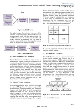 ISSN: 2278 – 1323
International Journal of Advanced Research in Computer Engineering & Technology (IJARCET)
Volume 2, No 5, May 2013
1675
www.ijarcet.org
KEY
Fig1. Embedded Process
Extraction Process: The embedded watermark will be
extracted. There are three types of watermark extraction
methods, namely blind, semi-blind and non-blind. The
input for extraction is the usual watermarked data and
the key related to the embedding key. Two kinds of
extraction are available: using the original document
and in the absence of the original document.
Fig2. Extraction Process
III WATERMARKING TECHNIQUES:
Wavelet function are used for the signal in time is
analyzed for its frequency content. Wavelet transform is
a multi-scale signal analysis method, which overcomes
the weakness of fixed resolution .Digital watermarking
can be categorized into following domains: frequency
domain and spatial domain. This paper is represented
frequency domain based approach which has better
image fidelity and robustness than spatial domain.
There are many techniques are available which are
used different frequency transform domains to embed
the watermark such as discrete cosine transforms
(DCT) , discrete wavelet transforms (DWT) , and
discrete Fourier transforms (DFT).
A. Discrete Wavelet Transform
A wavelet decomposition can be efficiently performed
by a pyramidal algorithm, the original image can be
decomposed into lower frequency sub band and higher
frequency sub band. Each level of decomposition
generate four bands of data , one can be low-low
(LL), low-high(LH) vertical, high-low(HL) horizontal
and high-high(HH)diagonal pass bands. In the lowest
resolution low pass band shows approximation image
and higher bands shows detail images. The low pass
band is further decomposed to attain another level of
decomposition. The DWT decomposing the data into a
general approximation and detail information at
different frequency bands with different resolutions.
Watermark image is embedded into low frequencies
is more robust in comparative to middle and high
frequencies. The low frequencies have low pass
characteristics like lossy compression, filtering .The
DWT has a fast computation wavelet transform .
Fig3. Wavelet Decomposition with Two Levels
It is easy to implement and reduces the computation
time, less resource required.
B. Wavelet Packet Transform :
Wavelet Packet Transform is a generalization of the
dyadic wavelet transform that offers a rich set of
decomposition structures. WPT is dealing with the non
stationary data better than DWT does. When the filter
bank is iterated over all frequency bands at each level
,wavelet packet decomposition is achieved on the
other hand. The major difference between the wavelet
packets transform and the wavelet transform is that, in
the wavelet packets, either over the low-pass branch or
the high-pass branch the basic two-channel filter bank
can be iterated . This fig4. Represents a full
decomposition tree. The best basic selection algorithm
is chosen the final decomposition structure which will
Fig4. WPT Decomposition Tree with two levels
be a subset of that full tree.
Original
image (I)
Watermark
(W)
(W)
Embedded
Process
Watermarked
Image
Watermarked
image (I’)
Extraction
Process
Watermark
(W)
 