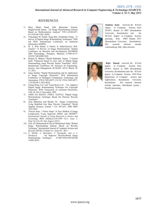 ISSN: 2278 – 1323
International Journal of Advanced Research in Computer Engineering & Technology (IJARCET)
Volume 2, No 5, May 2013
1677
www.ijarcet.org
REFERENCES
1) Mary Monir Saaid, Zaki Bassyouni Nossair,
MagdyTawfik Hanna “An Image Watermarking Scheme
Based on Multiresolution Analysis” 978-1-61284-857-
0/11/$26.00 ©2011 IEEE.
2) Vidyasagar M. Potdar, Song Han, Elizabetha Chang “A
Survey of Digital Image Watermarking Techniques” 2005
3rd IEEE International Conference on Industrial
Informatics (INDIN).
3) W. A. Wan Adnan', S. Hitarn', S. Abdul-Karim2, M.R.
TamJis3 “A Review of Image Watermarking” Student
Conference on Research and Development (SCORED)
2003 Proceedings, Putrajaya, Malaysia 0-7803-8173-
4/03/$17.00 02003 EEE.
4) Rashmi K. Bhatia1! Shaikh Rakhshan Anjum 2 Ganesh
Joshl “Enhanced Signal to error ratio in Digital Image
Watermarking using Wavelet Packet Transform” IEEE-
International Conference On Advances In Engineering,
Science And Management (lCAESM -2012) March 30,
31, 2012.
5) Jiang Xuehua “Digital Watermarking and Its Application
in Image Copyright Protection” 2010 International
Conference on Intelligent Computation Technology and
Automation 978-0-7695-4077-1/10 $2 978-0-7695-4077-
1/10 $26.00 © 2010 IEEE.
6) Chang-Hsing Lee' and Yeuan-Kuen Lee' “An Adaptive
Digital Image Watermarking Technique For Copyright
Protection” IEEE Transaction on consumer Electronics,
VOL 45, NO. 4, November 1999.
7) ASIM ALI KHAN1, PARUL GUPTA2 “Digital Image
Watermarking Technique Based On Discrete Wavelet
Transform”
8) Anuj Bhardwaj and Rashid Ali “Image Compression
Using Modified Fast Haar Wavelet Transform” World
Applied Sciences Journal 7 (5): 647-653, 2009 ISSN
1818-4952.
9) 1Navjot Kaur, 2 Preeti Singh “A New Method of Image
Compression Using Improved SPIHT and MFHWT”
International Journal of Latest Research in Science and
Technology ISSN (Online):2278-5299 Vol.1, Issue 2:
Page No124-126, July-August (2012).
10) Aree Ali Mohammed & Haval Mohammed Sidqi “Robust
Image Watermarking Scheme Based on Wavelet
Technique” International Journal of Computer Science and
Security (IJCSS), Volume (5) : Issue (4) : 2011.
11) F. Khelifi, A. Bouridane, F. Kurugollu, and A. I.
Thompson ”An Improves Wavelet-Besed Image
Watermarking Technique” 0-7803-9385-6/05/$20.00
©2005 IEEE.
Sandeep Kaur received the B.Tech
degree in Computer Science from
DVIET, Karnal in 2005 (Kurukshetra
University, Kurukshetra) and the
M.Tech degree in Computer Science
pursuing from JMIT Radaur 2013
(Kurukshetra University Kurukshetra).
Her research interests include
watermarking, SQL, Data structure.
Rajiv Bansal received the B.Tech
degree in Computer Science from
DVIET, Karnal in 2005 (Kurukshetra
University, Kurukshetra) and the M.Tech
degree in Computer Science 2010 from
Department of Computer science and
Applications Kurukshetra University
Kurukshetra. His research interests
include automata, Distributed system ,
Parallel processing.
 