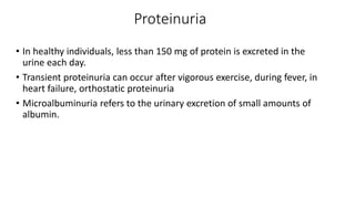 Proteinuria
• In healthy individuals, less than 150 mg of protein is excreted in the
urine each day.
• Transient proteinur...