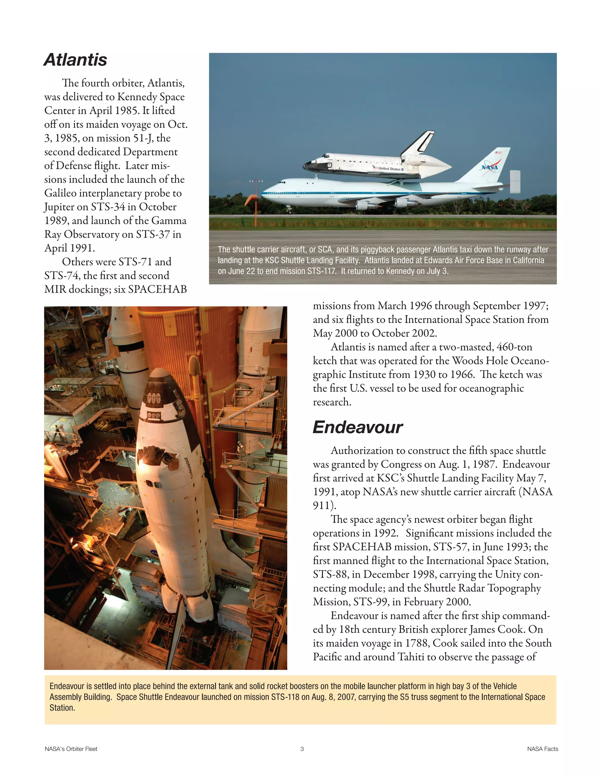 Atlantis
     The fourth orbiter, Atlantis,
was delivered to Kennedy Space
Center in April 1985. It lifted
off on its maiden voyage on Oct.
3, 1985, on mission 51-J, the
second dedicated Department
of Defense flight. Later mis-
sions included the launch of the
Galileo interplanetary probe to
Jupiter on STS-34 in October
1989, and launch of the Gamma
Ray Observatory on STS-37 in
April 1991.                                      The shuttle carrier aircraft, or SCA, and its piggyback passenger Atlantis taxi down the runway after
     Others were STS-71 and                      landing at the KSC Shuttle Landing Facility. Atlantis landed at Edwards Air Force Base in California
                                                 on June 22 to end mission STS-117. It returned to Kennedy on July 3.
STS-74, the first and second
MIR dockings; six SPACEHAB
                                                                              missions from March 1996 through September 1997;
                                                                              and six flights to the International Space Station from
                                                                              May 2000 to October 2002.
                                                                                  Atlantis is named after a two-masted, 460-ton
                                                                              ketch that was operated for the Woods Hole Oceano-
                                                                              graphic Institute from 1930 to 1966. The ketch was
                                                                              the first U.S. vessel to be used for oceanographic
                                                                              research.

                                                                              Endeavour
                                                                                   Authorization to construct the fifth space shuttle
                                                                              was granted by Congress on Aug. 1, 1987. Endeavour
                                                                              first arrived at KSC’s Shuttle Landing Facility May 7,
                                                                              1991, atop NASA’s new shuttle carrier aircraft (NASA
                                                                              911).
                                                                                   The space agency’s newest orbiter began flight
                                                                              operations in 1992. Significant missions included the
                                                                              first SPACEHAB mission, STS-57, in June 1993; the
                                                                              first manned flight to the International Space Station,
                                                                              STS-88, in December 1998, carrying the Unity con-
                                                                              necting module; and the Shuttle Radar Topography
                                                                              Mission, STS-99, in February 2000.
                                                                                   Endeavour is named after the first ship command-
                                                                              ed by 18th century British explorer James Cook. On
                                                                              its maiden voyage in 1788, Cook sailed into the South
                                                                              Pacific and around Tahiti to observe the passage of

 Endeavour is settled into place behind the external tank and solid rocket boosters on the mobile launcher platform in high bay 3 of the Vehicle
 Assembly Building. Space Shuttle Endeavour launched on mission STS-118 on Aug. 8, 2007, carrying the S5 truss segment to the International Space
 Station.



NASA's Orbiter Fleet                                                      3                                                                    NASA Facts
 