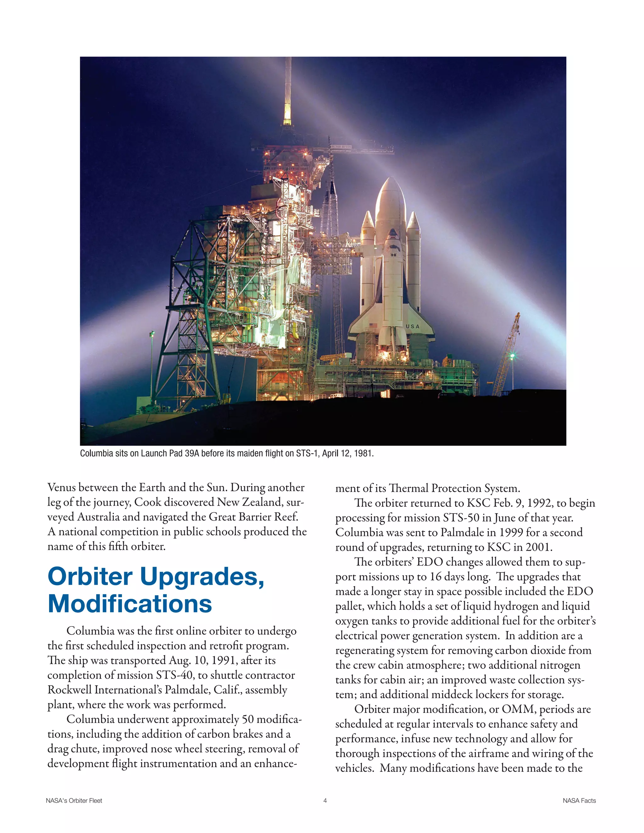 Columbia sits on Launch Pad 39A before its maiden flight on STS-1, April 12, 1981.


Venus between the Earth and the Sun. During another                                ment of its Thermal Protection System.
leg of the journey, Cook discovered New Zealand, sur-                                  The orbiter returned to KSC Feb. 9, 1992, to begin
veyed Australia and navigated the Great Barrier Reef.                              processing for mission STS-50 in June of that year.
A national competition in public schools produced the                              Columbia was sent to Palmdale in 1999 for a second
name of this fifth orbiter.                                                        round of upgrades, returning to KSC in 2001.
                                                                                       The orbiters’ EDO changes allowed them to sup-
Orbiter Upgrades,                                                                  port missions up to 16 days long. The upgrades that
                                                                                   made a longer stay in space possible included the EDO
Modifications                                                                      pallet, which holds a set of liquid hydrogen and liquid
                                                                                   oxygen tanks to provide additional fuel for the orbiter’s
    Columbia was the first online orbiter to undergo                               electrical power generation system. In addition are a
the first scheduled inspection and retrofit program.                               regenerating system for removing carbon dioxide from
The ship was transported Aug. 10, 1991, after its                                  the crew cabin atmosphere; two additional nitrogen
completion of mission STS-40, to shuttle contractor                                tanks for cabin air; an improved waste collection sys-
Rockwell International’s Palmdale, Calif., assembly                                tem; and additional middeck lockers for storage.
plant, where the work was performed.                                                   Orbiter major modification, or OMM, periods are
    Columbia underwent approximately 50 modifica-                                  scheduled at regular intervals to enhance safety and
tions, including the addition of carbon brakes and a                               performance, infuse new technology and allow for
drag chute, improved nose wheel steering, removal of                               thorough inspections of the airframe and wiring of the
development flight instrumentation and an enhance-                                 vehicles. Many modifications have been made to the

NASA's Orbiter Fleet                                                           4                                                    NASA Facts
 