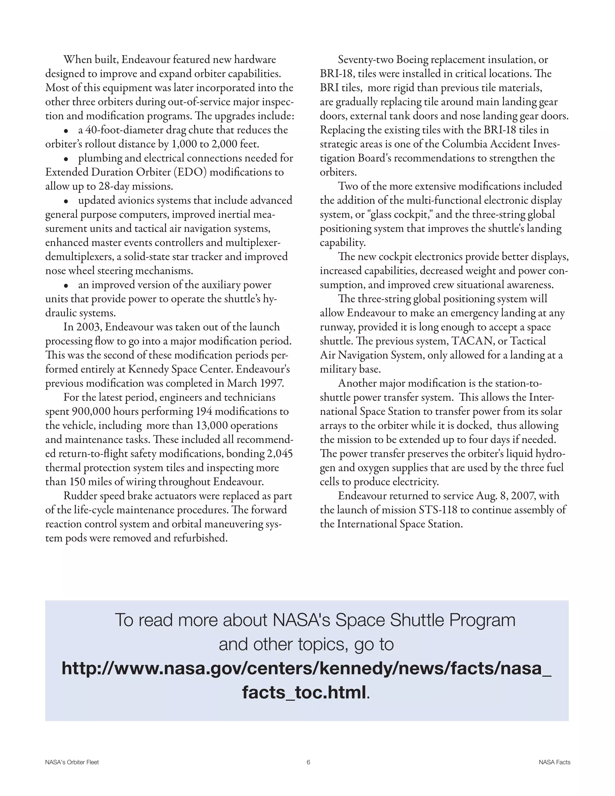 When built, Endeavour featured new hardware                     Seventy-two Boeing replacement insulation, or
designed to improve and expand orbiter capabilities.           BRI-18, tiles were installed in critical locations. The
Most of this equipment was later incorporated into the         BRI tiles, more rigid than previous tile materials,
other three orbiters during out-of-service major inspec-       are gradually replacing tile around main landing gear
tion and modification programs. The upgrades include:          doors, external tank doors and nose landing gear doors.
    • a 40-foot-diameter drag chute that reduces the           Replacing the existing tiles with the BRI-18 tiles in
orbiter’s rollout distance by 1,000 to 2,000 feet.             strategic areas is one of the Columbia Accident Inves-
    • plumbing and electrical connections needed for           tigation Board's recommendations to strengthen the
Extended Duration Orbiter (EDO) modifications to               orbiters.
allow up to 28-day missions.                                        Two of the more extensive modifications included
    • updated avionics systems that include advanced           the addition of the multi-functional electronic display
general purpose computers, improved inertial mea-              system, or "glass cockpit," and the three-string global
surement units and tactical air navigation systems,            positioning system that improves the shuttle's landing
enhanced master events controllers and multiplexer-            capability.
demultiplexers, a solid-state star tracker and improved             The new cockpit electronics provide better displays,
nose wheel steering mechanisms.                                increased capabilities, decreased weight and power con-
    • an improved version of the auxiliary power               sumption, and improved crew situational awareness.
units that provide power to operate the shuttle’s hy-               The three-string global positioning system will
draulic systems.                                               allow Endeavour to make an emergency landing at any
    In 2003, Endeavour was taken out of the launch             runway, provided it is long enough to accept a space
processing flow to go into a major modification period.        shuttle. The previous system, TACAN, or Tactical
This was the second of these modification periods per-         Air Navigation System, only allowed for a landing at a
formed entirely at Kennedy Space Center. Endeavour's           military base.
previous modification was completed in March 1997.                  Another major modification is the station-to-
    For the latest period, engineers and technicians           shuttle power transfer system. This allows the Inter-
spent 900,000 hours performing 194 modifications to            national Space Station to transfer power from its solar
the vehicle, including more than 13,000 operations             arrays to the orbiter while it is docked, thus allowing
and maintenance tasks. These included all recommend-           the mission to be extended up to four days if needed.
ed return-to-flight safety modifications, bonding 2,045        The power transfer preserves the orbiter's liquid hydro-
thermal protection system tiles and inspecting more            gen and oxygen supplies that are used by the three fuel
than 150 miles of wiring throughout Endeavour.                 cells to produce electricity.
    Rudder speed brake actuators were replaced as part              Endeavour returned to service Aug. 8, 2007, with
of the life-cycle maintenance procedures. The forward          the launch of mission STS-118 to continue assembly of
reaction control system and orbital maneuvering sys-           the International Space Station.
tem pods were removed and refurbished.




             To read more about NASA's Space Shuttle Program
                         and other topics, go to
      http://www.nasa.gov/centers/kennedy/news/facts/nasa_
                            facts_toc.html.


NASA's Orbiter Fleet                                       6                                                     NASA Facts
 