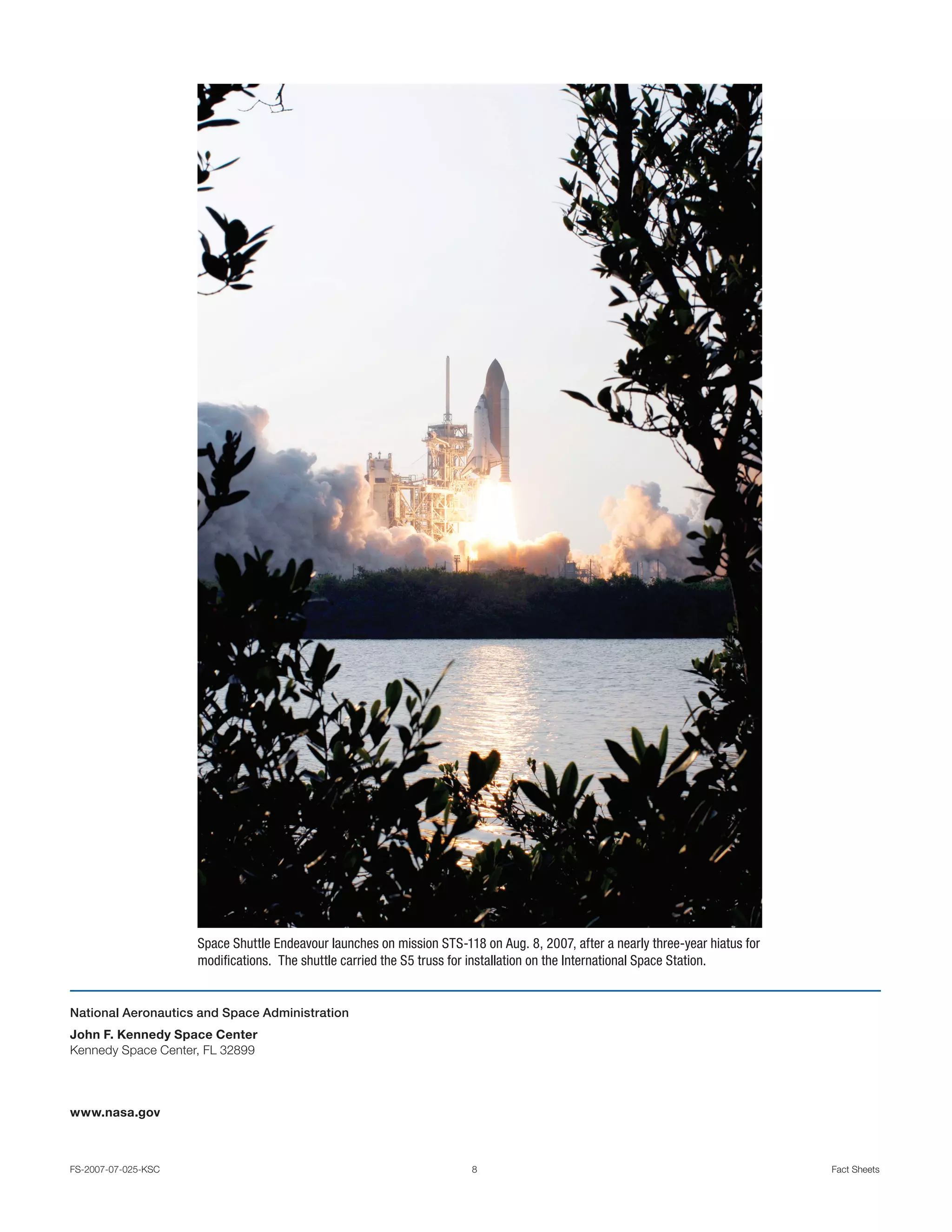 Space Shuttle Endeavour launches on mission STS-118 on Aug. 8, 2007, after a nearly three-year hiatus for
                     modifications. The shuttle carried the S5 truss for installation on the International Space Station.


National Aeronautics and Space Administration
John F. Kennedy Space Center
Kennedy Space Center, FL 32899




www.nasa.gov



FS-2007-07-025-KSC                                                      8                                                        Fact Sheets
 