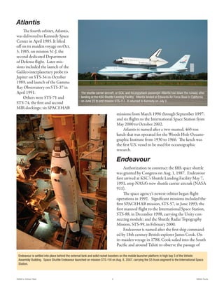 Atlantis
     The fourth orbiter, Atlantis,
was delivered to Kennedy Space
Center in April 1985. It lifted
off on its maiden voyage on Oct.
3, 1985, on mission 51-J, the
second dedicated Department
of Defense flight. Later mis-
sions included the launch of the
Galileo interplanetary probe to
Jupiter on STS-34 in October
1989, and launch of the Gamma
Ray Observatory on STS-37 in
April 1991.                                      The shuttle carrier aircraft, or SCA, and its piggyback passenger Atlantis taxi down the runway after
     Others were STS-71 and                      landing at the KSC Shuttle Landing Facility. Atlantis landed at Edwards Air Force Base in California
                                                 on June 22 to end mission STS-117. It returned to Kennedy on July 3.
STS-74, the first and second
MIR dockings; six SPACEHAB
                                                                              missions from March 1996 through September 1997;
                                                                              and six flights to the International Space Station from
                                                                              May 2000 to October 2002.
                                                                                  Atlantis is named after a two-masted, 460-ton
                                                                              ketch that was operated for the Woods Hole Oceano-
                                                                              graphic Institute from 1930 to 1966. The ketch was
                                                                              the first U.S. vessel to be used for oceanographic
                                                                              research.

                                                                              Endeavour
                                                                                   Authorization to construct the fifth space shuttle
                                                                              was granted by Congress on Aug. 1, 1987. Endeavour
                                                                              first arrived at KSC’s Shuttle Landing Facility May 7,
                                                                              1991, atop NASA’s new shuttle carrier aircraft (NASA
                                                                              911).
                                                                                   The space agency’s newest orbiter began flight
                                                                              operations in 1992. Significant missions included the
                                                                              first SPACEHAB mission, STS-57, in June 1993; the
                                                                              first manned flight to the International Space Station,
                                                                              STS-88, in December 1998, carrying the Unity con-
                                                                              necting module; and the Shuttle Radar Topography
                                                                              Mission, STS-99, in February 2000.
                                                                                   Endeavour is named after the first ship command-
                                                                              ed by 18th century British explorer James Cook. On
                                                                              its maiden voyage in 1788, Cook sailed into the South
                                                                              Pacific and around Tahiti to observe the passage of

 Endeavour is settled into place behind the external tank and solid rocket boosters on the mobile launcher platform in high bay 3 of the Vehicle
 Assembly Building. Space Shuttle Endeavour launched on mission STS-118 on Aug. 8, 2007, carrying the S5 truss segment to the International Space
 Station.



NASA's Orbiter Fleet                                                      3                                                                    NASA Facts
 