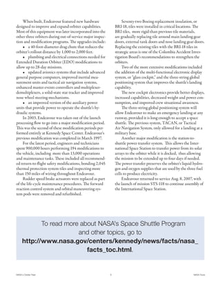 When built, Endeavour featured new hardware                     Seventy-two Boeing replacement insulation, or
designed to improve and expand orbiter capabilities.           BRI-18, tiles were installed in critical locations. The
Most of this equipment was later incorporated into the         BRI tiles, more rigid than previous tile materials,
other three orbiters during out-of-service major inspec-       are gradually replacing tile around main landing gear
tion and modification programs. The upgrades include:          doors, external tank doors and nose landing gear doors.
    • a 40-foot-diameter drag chute that reduces the           Replacing the existing tiles with the BRI-18 tiles in
orbiter’s rollout distance by 1,000 to 2,000 feet.             strategic areas is one of the Columbia Accident Inves-
    • plumbing and electrical connections needed for           tigation Board's recommendations to strengthen the
Extended Duration Orbiter (EDO) modifications to               orbiters.
allow up to 28-day missions.                                        Two of the more extensive modifications included
    • updated avionics systems that include advanced           the addition of the multi-functional electronic display
general purpose computers, improved inertial mea-              system, or "glass cockpit," and the three-string global
surement units and tactical air navigation systems,            positioning system that improves the shuttle's landing
enhanced master events controllers and multiplexer-            capability.
demultiplexers, a solid-state star tracker and improved             The new cockpit electronics provide better displays,
nose wheel steering mechanisms.                                increased capabilities, decreased weight and power con-
    • an improved version of the auxiliary power               sumption, and improved crew situational awareness.
units that provide power to operate the shuttle’s hy-               The three-string global positioning system will
draulic systems.                                               allow Endeavour to make an emergency landing at any
    In 2003, Endeavour was taken out of the launch             runway, provided it is long enough to accept a space
processing flow to go into a major modification period.        shuttle. The previous system, TACAN, or Tactical
This was the second of these modification periods per-         Air Navigation System, only allowed for a landing at a
formed entirely at Kennedy Space Center. Endeavour's           military base.
previous modification was completed in March 1997.                  Another major modification is the station-to-
    For the latest period, engineers and technicians           shuttle power transfer system. This allows the Inter-
spent 900,000 hours performing 194 modifications to            national Space Station to transfer power from its solar
the vehicle, including more than 13,000 operations             arrays to the orbiter while it is docked, thus allowing
and maintenance tasks. These included all recommend-           the mission to be extended up to four days if needed.
ed return-to-flight safety modifications, bonding 2,045        The power transfer preserves the orbiter's liquid hydro-
thermal protection system tiles and inspecting more            gen and oxygen supplies that are used by the three fuel
than 150 miles of wiring throughout Endeavour.                 cells to produce electricity.
    Rudder speed brake actuators were replaced as part              Endeavour returned to service Aug. 8, 2007, with
of the life-cycle maintenance procedures. The forward          the launch of mission STS-118 to continue assembly of
reaction control system and orbital maneuvering sys-           the International Space Station.
tem pods were removed and refurbished.




             To read more about NASA's Space Shuttle Program
                         and other topics, go to
      http://www.nasa.gov/centers/kennedy/news/facts/nasa_
                            facts_toc.html.


NASA's Orbiter Fleet                                       6                                                     NASA Facts
 
