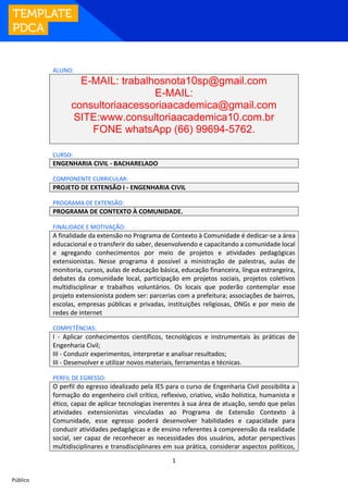 1
Público
ALUNO:
E-MAIL: trabalhosnota10sp@gmail.com
E-MAIL:
consultoriaacessoriaacademica@gmail.com
SITE:www.consultoriaacademica10.com.br
FONE whatsApp (66) 99694-5762.
CURSO:
ENGENHARIA CIVIL - BACHARELADO
COMPONENTE CURRICULAR:
PROJETO DE EXTENSÃO I - ENGENHARIA CIVIL
PROGRAMA DE EXTENSÃO:
PROGRAMA DE CONTEXTO À COMUNIDADE.
FINALIDADE E MOTIVAÇÃO:
A finalidade da extensão no Programa de Contexto à Comunidade é dedicar-se a área
educacional e o transferir do saber, desenvolvendo e capacitando a comunidade local
e agregando conhecimentos por meio de projetos e atividades pedagógicas
extensionistas. Nesse programa é possível a ministração de palestras, aulas de
monitoria, cursos, aulas de educação básica, educação financeira, língua estrangeira,
debates da comunidade local, participação em projetos sociais, projetos coletivos
multidisciplinar e trabalhos voluntários. Os locais que poderão contemplar esse
projeto extensionista podem ser: parcerias com a prefeitura; associações de bairros,
escolas, empresas públicas e privadas, instituições religiosas, ONGs e por meio de
redes de internet
COMPETÊNCIAS:
I - Aplicar conhecimentos científicos, tecnológicos e instrumentais às práticas de
Engenharia Civil;
III - Conduzir experimentos, interpretar e analisar resultados;
III - Desenvolver e utilizar novos materiais, ferramentas e técnicas.
PERFIL DE EGRESSO:
O perfil do egresso idealizado pela IES para o curso de Engenharia Civil possibilita a
formação do engenheiro civil crítico, reflexivo, criativo, visão holística, humanista e
ético, capaz de aplicar tecnologias inerentes à sua área de atuação, sendo que pelas
atividades extensionistas vinculadas ao Programa de Extensão Contexto à
Comunidade, esse egresso poderá desenvolver habilidades e capacidade para
conduzir atividades pedagógicas e de ensino referentes à compreensão da realidade
social, ser capaz de reconhecer as necessidades dos usuários, adotar perspectivas
multidisciplinares e transdisciplinares em sua prática, considerar aspectos políticos,
 