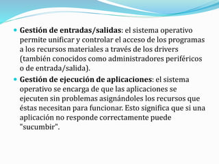  Gestión de entradas/salidas: el sistema operativo
permite unificar y controlar el acceso de los programas
a los recursos materiales a través de los drivers
(también conocidos como administradores periféricos
o de entrada/salida).
 Gestión de ejecución de aplicaciones: el sistema
operativo se encarga de que las aplicaciones se
ejecuten sin problemas asignándoles los recursos que
éstas necesitan para funcionar. Esto significa que si una
aplicación no responde correctamente puede
"sucumbir".
 